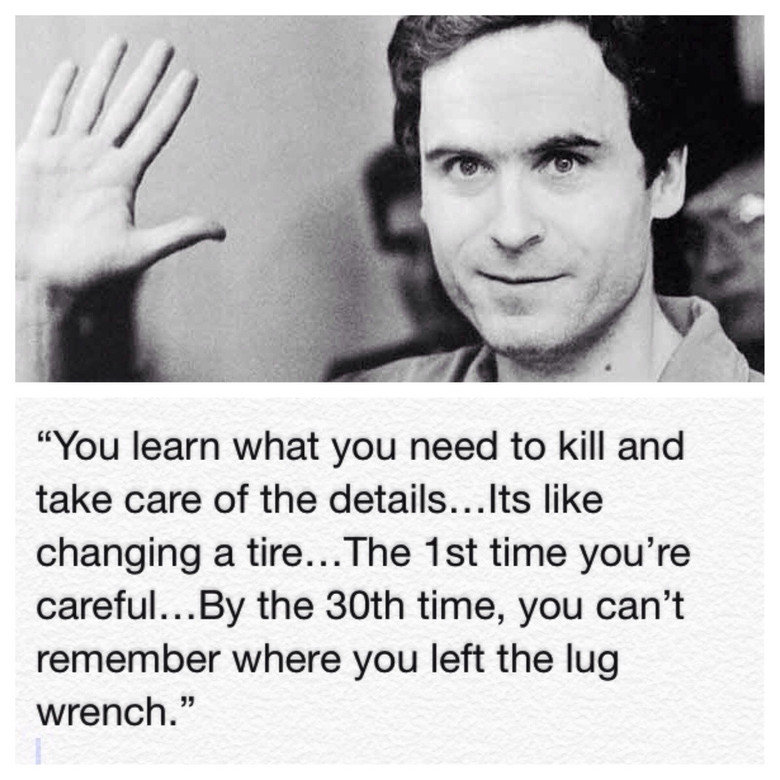 Ted Bundy. . You learn what you need to kill and take care of the like changing tit tire. . .The sst time you’ re carefullest/ the 30th time, you can' t where, 