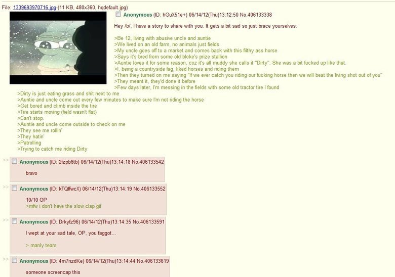 /b/ feels. Nothing has topped this for me. File: 1339693_ KB, 480x360, ) Anonymous (ID: ) (( Thu) No. 406133338 Hey ml, I have a story's share with you. It gets a bit sad nojust brace yourselves. 12. living with abusive uncle and auntie lived on an old farm, no animalsaunt fields uncle goes wits a market and comes back with this filthy ass horse it' s bred from some old biske' s prize stallion Mountie loves